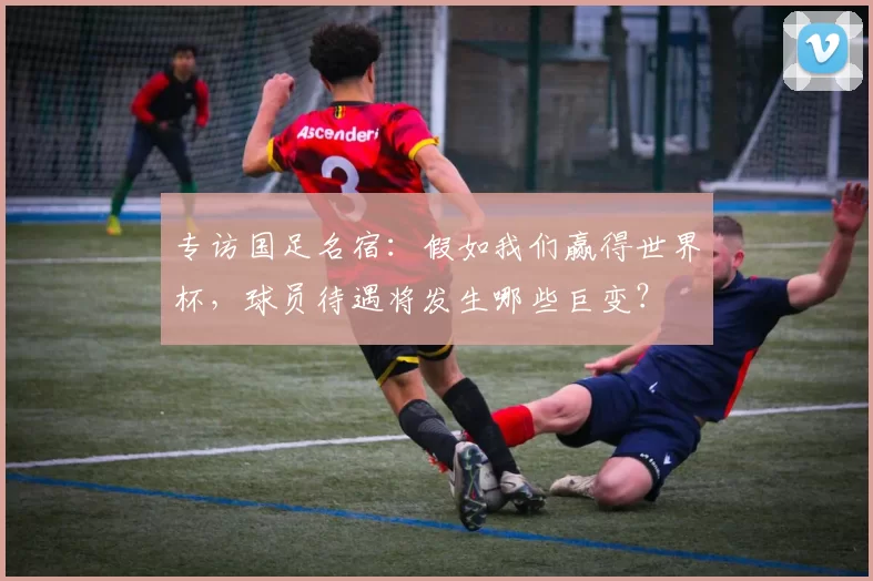 专访国足名宿：假如我们赢得世界杯，球员待遇将发生哪些巨变？