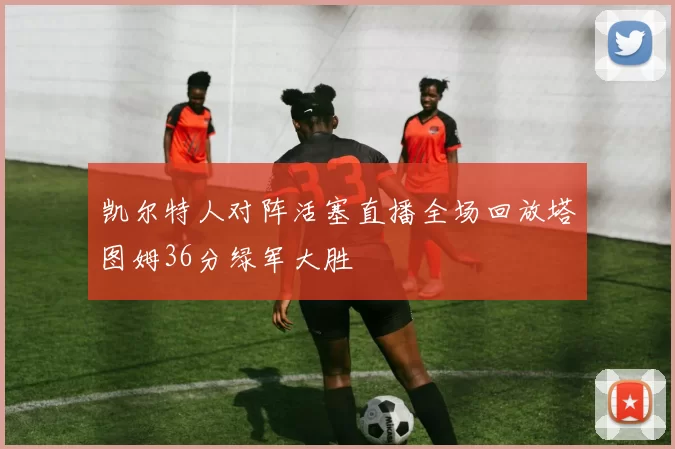 凯尔特人对阵活塞直播全场回放塔图姆36分绿军大胜