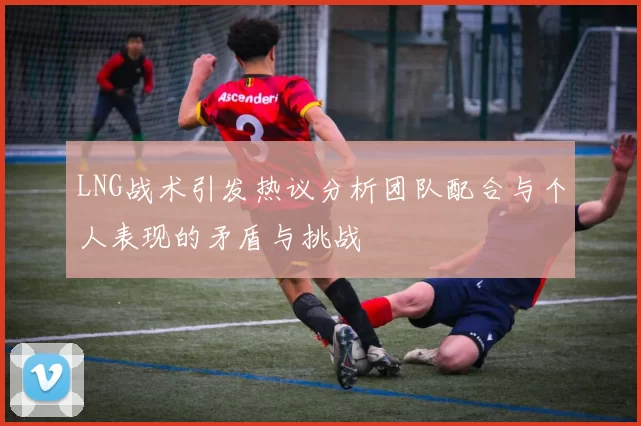 LNG战术引发热议分析团队配合与个人表现的矛盾与挑战