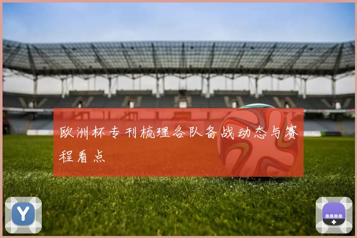 欧洲杯专刊梳理各队备战动态与赛程看点
