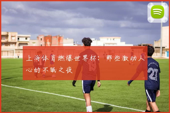 上海体育燃爆世界杯:那些激动人心的不眠之夜