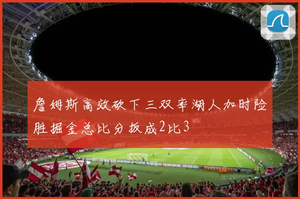 詹姆斯高效砍下三双率湖人加时险胜掘金总比分扳成2比3