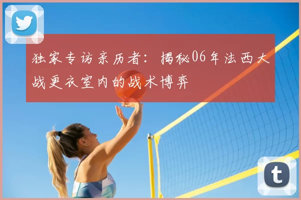 独家专访亲历者：揭秘06年法西大战更衣室内的战术博弈