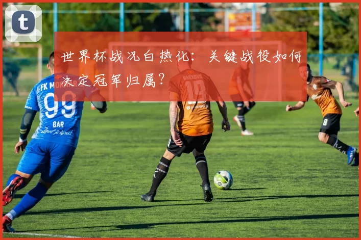世界杯战况白热化：关键战役如何决定冠军归属？