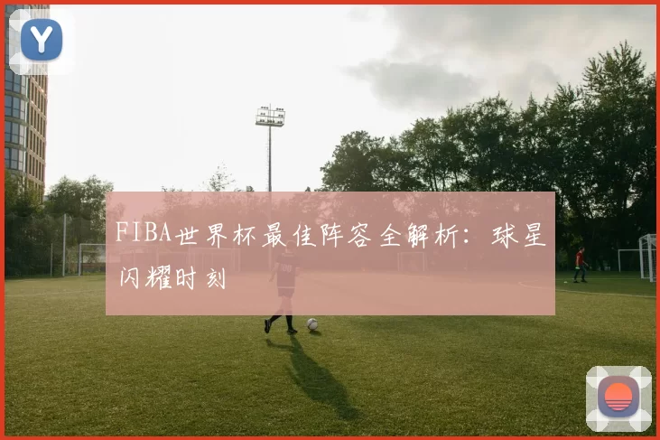 FIBA世界杯最佳阵容全解析：球星闪耀时刻