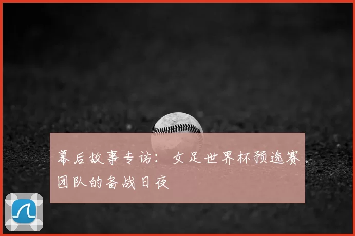 幕后故事专访：女足世界杯预选赛团队的备战日夜