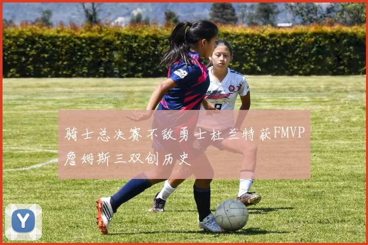 骑士总决赛不敌勇士杜兰特获FMVP詹姆斯三双创历史