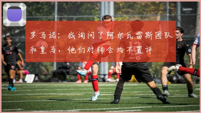 罗马诺:我询问了阿尔瓦雷斯团队和皇马,他们对转会均不置评