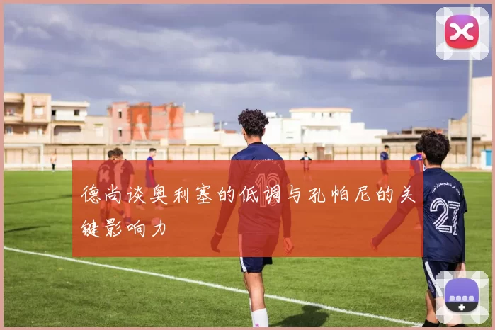 德尚谈奥利塞的低调与孔帕尼的关键影响力