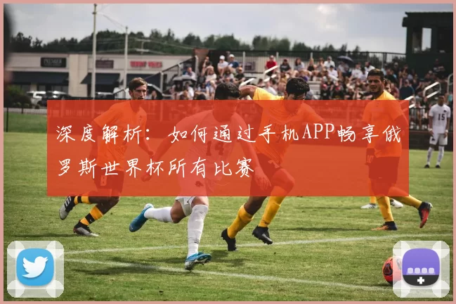深度解析:如何通过手机APP畅享俄罗斯世界杯所有比赛