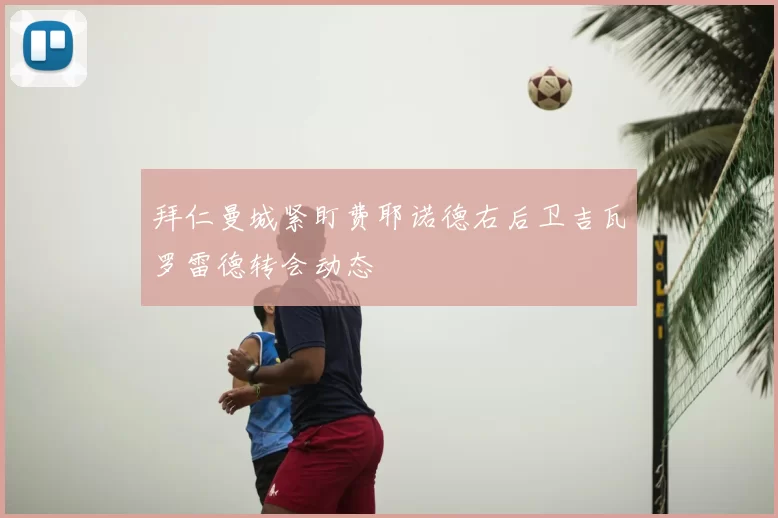 拜仁曼城紧盯费耶诺德右后卫吉瓦罗雷德转会动态
