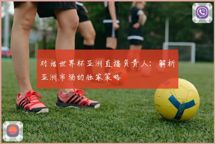 对话世界杯亚洲直播负责人：解析亚洲市场的独家策略