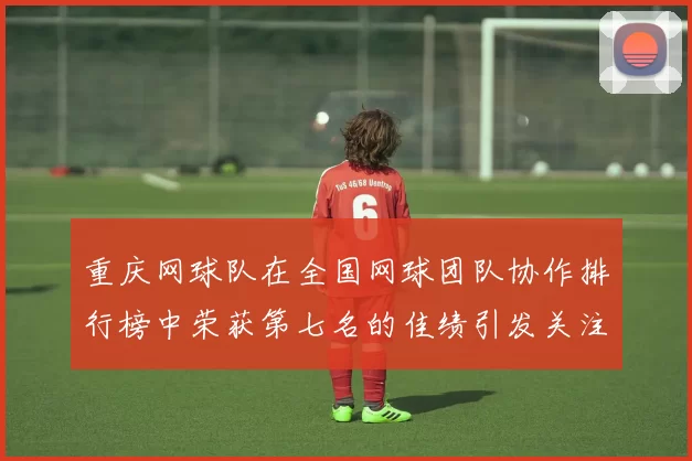 重庆网球队在全国网球团队协作排行榜中荣获第七名的佳绩引发关注
