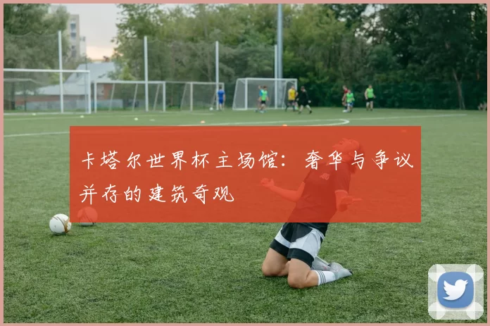 卡塔尔世界杯主场馆:奢华与争议并存的建筑奇观
