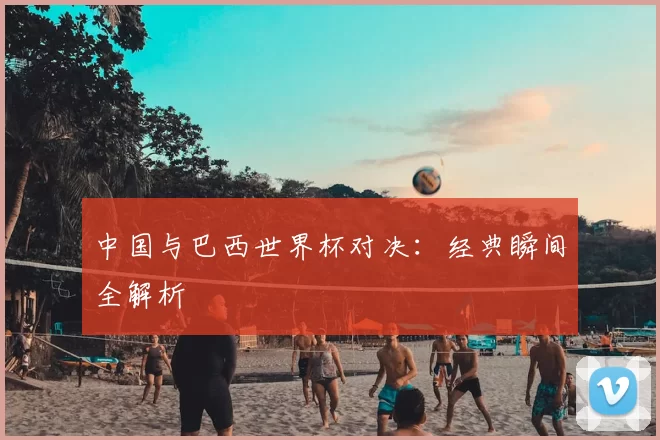 中国与巴西世界杯对决:经典瞬间全解析