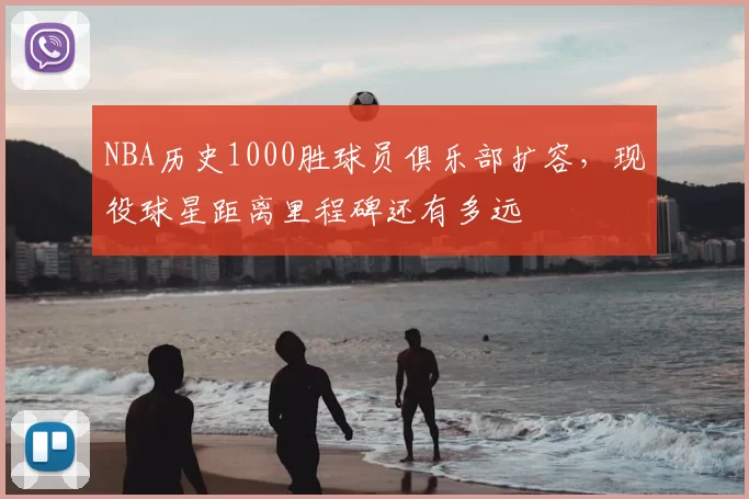 NBA历史1000胜球员俱乐部扩容，现役球星距离里程碑还有多远