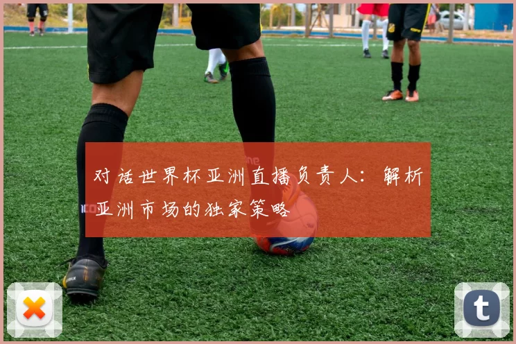 对话世界杯亚洲直播负责人:解析亚洲市场的独家策略