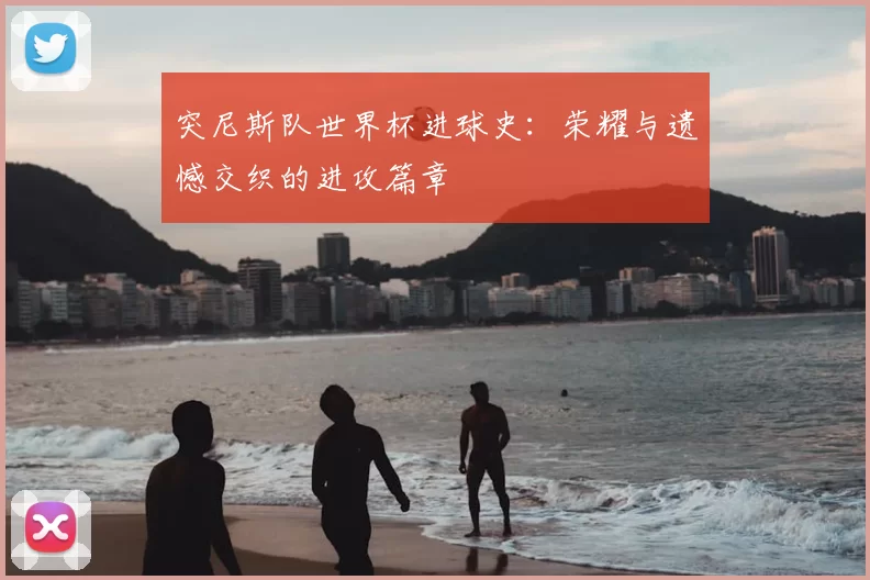 突尼斯队世界杯进球史:荣耀与遗憾交织的进攻篇章