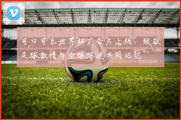可口可乐世界杯广告片上线，致敬足球激情与全球球迷共同记忆