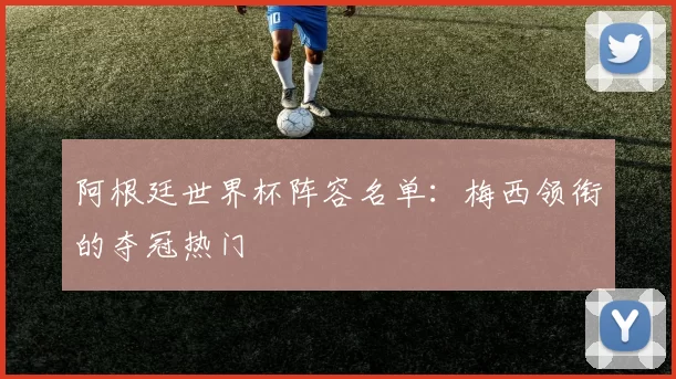 阿根廷世界杯阵容名单:梅西领衔的夺冠热门