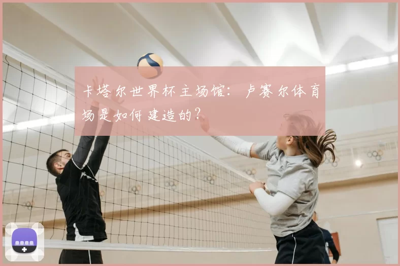 卡塔尔世界杯主场馆：卢赛尔体育场是如何建造的？