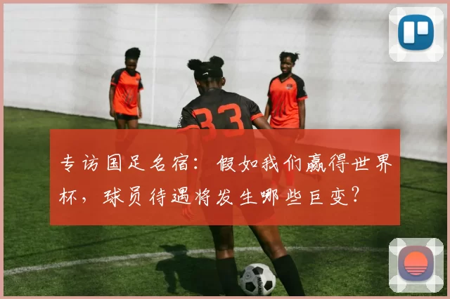 专访国足名宿：假如我们赢得世界杯，球员待遇将发生哪些巨变？
