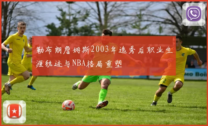 勒布朗詹姆斯2003年选秀后职业生涯轨迹与NBA格局重塑