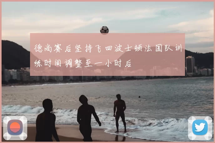 德尚赛后坚持飞回波士顿法国队训练时间调整至一小时后