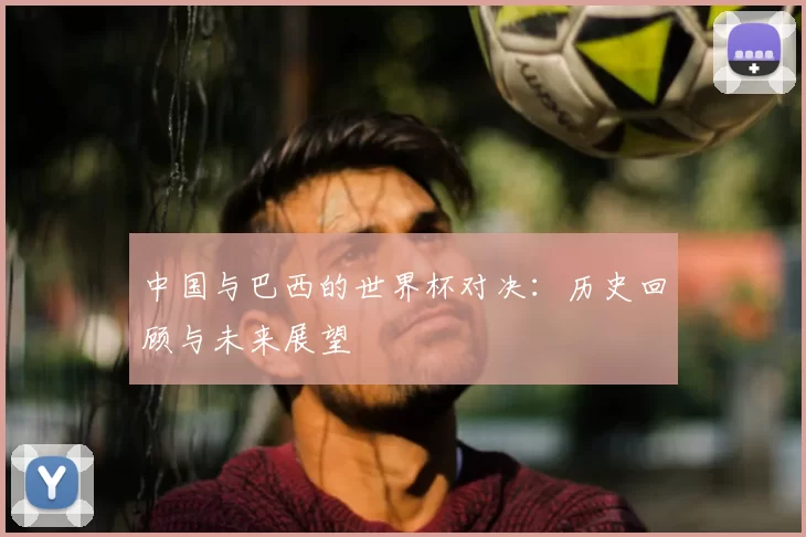 中国与巴西的世界杯对决：历史回顾与未来展望