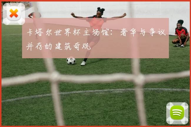 卡塔尔世界杯主场馆:奢华与争议并存的建筑奇观
