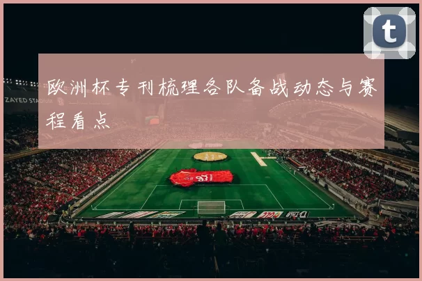 欧洲杯专刊梳理各队备战动态与赛程看点