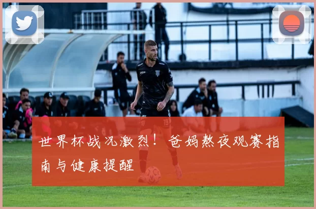 世界杯战况激烈!爸妈熬夜观赛指南与健康提醒