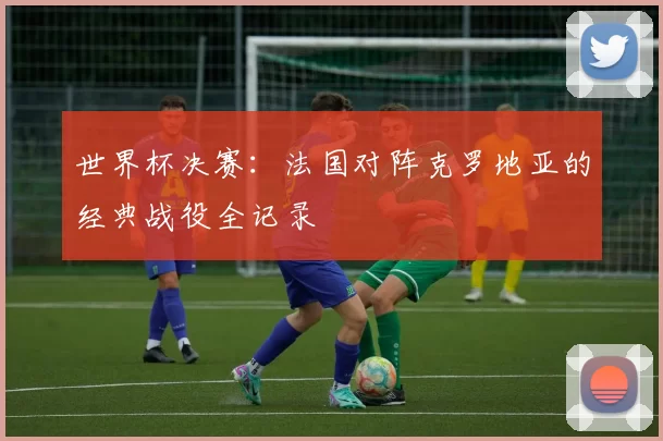 世界杯决赛：法国对阵克罗地亚的经典战役全记录