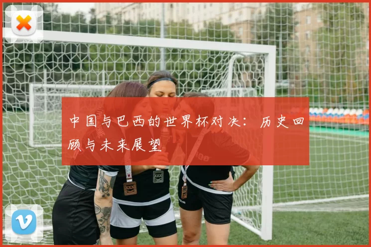中国与巴西的世界杯对决：历史回顾与未来展望