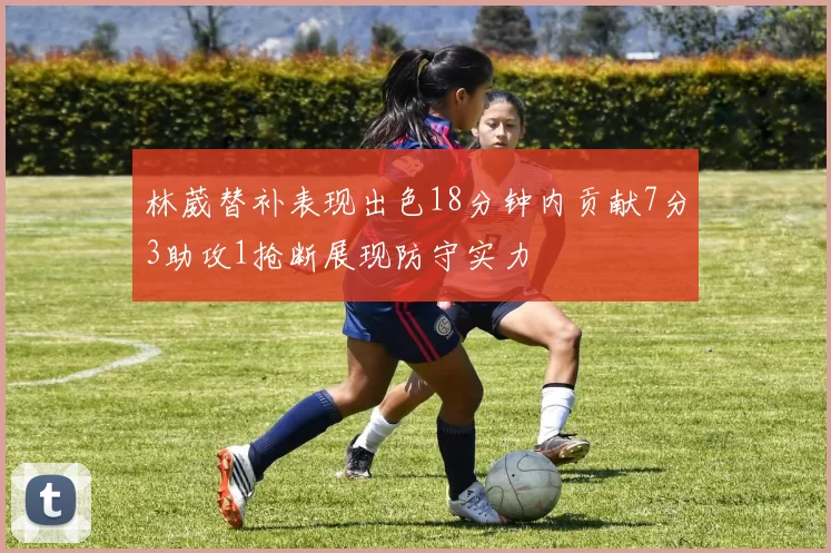 林葳替补表现出色18分钟内贡献7分3助攻1抢断展现防守实力